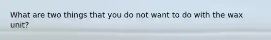 What are two things that you do not want to do with the wax unit?