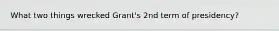 What two things wrecked Grant's 2nd term of presidency?