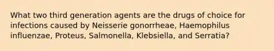 What two third generation agents are the drugs of choice for infections caused by Neisserie gonorrheae, Haemophilus influenzae, Proteus, Salmonella, Klebsiella, and Serratia?