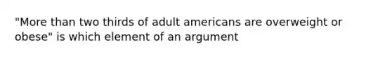 "More than two thirds of adult americans are overweight or obese" is which element of an argument