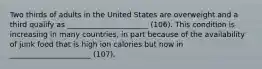 Two thirds of adults in the United States are overweight and a third qualify as ______________________ (106). This condition is increasing in many countries, in part because of the availability of junk food that is high ion calories but now in ______________________ (107).