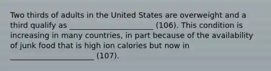 Two thirds of adults in the United States are overweight and a third qualify as ______________________ (106). This condition is increasing in many countries, in part because of the availability of junk food that is high ion calories but now in ______________________ (107).