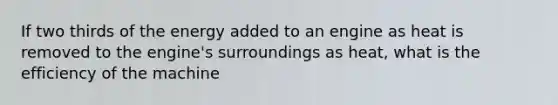 If two thirds of the energy added to an engine as heat is removed to the engine's surroundings as heat, what is the efficiency of the machine