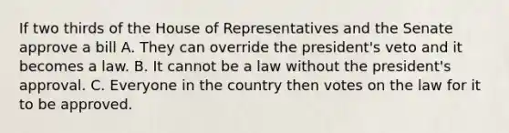 If two thirds of the House of Representatives and the Senate approve a bill A. They can override the president's veto and it becomes a law. B. It cannot be a law without the president's approval. C. Everyone in the country then votes on the law for it to be approved.