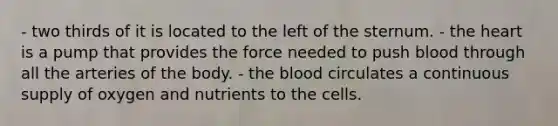 - two thirds of it is located to the left of the sternum. - the heart is a pump that provides the force needed to push blood through all the arteries of the body. - the blood circulates a continuous supply of oxygen and nutrients to the cells.