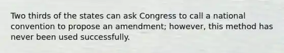 Two thirds of the states can ask Congress to call a national convention to propose an amendment; however, this method has never been used successfully.