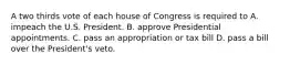 A two thirds vote of each house of Congress is required to A. impeach the U.S. President. B. approve Presidential appointments. C. pass an appropriation or tax bill D. pass a bill over the President's veto.