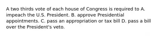 A two thirds vote of each house of Congress is required to A. impeach the U.S. President. B. approve Presidential appointments. C. pass an appropriation or tax bill D. pass a bill over the President's veto.