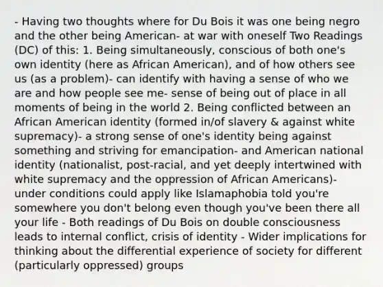 - Having two thoughts where for Du Bois it was one being negro and the other being American- at war with oneself Two Readings (DC) of this: 1. Being simultaneously, conscious of both one's own identity (here as African American), and of how others see us (as a problem)- can identify with having a sense of who we are and how people see me- sense of being out of place in all moments of being in the world 2. Being conflicted between an African American identity (formed in/of slavery & against white supremacy)- a strong sense of one's identity being against something and striving for emancipation- and American national identity (nationalist, post-racial, and yet deeply intertwined with white supremacy and the oppression of African Americans)- under conditions could apply like Islamaphobia told you're somewhere you don't belong even though you've been there all your life - Both readings of Du Bois on double consciousness leads to internal conflict, crisis of identity - Wider implications for thinking about the differential experience of society for different (particularly oppressed) groups