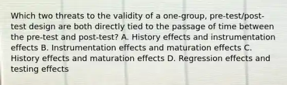 Which two threats to the validity of a one-group, pre-test/post-test design are both directly tied to the passage of time between the pre-test and post-test? A. History effects and instrumentation effects B. Instrumentation effects and maturation effects C. History effects and maturation effects D. Regression effects and testing effects