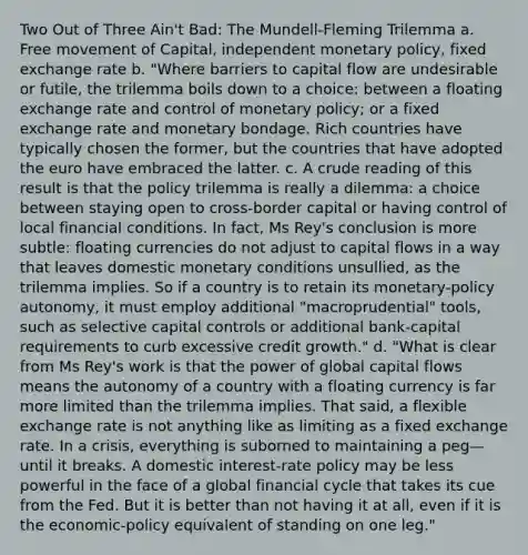 Two Out of Three Ain't Bad: The Mundell-Fleming Trilemma a. Free movement of Capital, independent <a href='https://www.questionai.com/knowledge/kEE0G7Llsx-monetary-policy' class='anchor-knowledge'>monetary policy</a>, fixed exchange rate b. "Where barriers to capital flow are undesirable or futile, the trilemma boils down to a choice: between a floating exchange rate and control of monetary policy; or a fixed exchange rate and monetary bondage. Rich countries have typically chosen the former, but the countries that have adopted the euro have embraced the latter. c. A crude reading of this result is that the policy trilemma is really a dilemma: a choice between staying open to cross-border capital or having control of local financial conditions. In fact, Ms Rey's conclusion is more subtle: floating currencies do not adjust to capital flows in a way that leaves domestic monetary conditions unsullied, as the trilemma implies. So if a country is to retain its monetary-policy autonomy, it must employ additional "macroprudential" tools, such as selective capital controls or additional bank-capital requirements to curb excessive credit growth." d. "What is clear from Ms Rey's work is that the power of global capital flows means the autonomy of a country with a floating currency is far more limited than the trilemma implies. That said, a flexible exchange rate is not anything like as limiting as a fixed exchange rate. In a crisis, everything is suborned to maintaining a peg—until it breaks. A domestic interest-rate policy may be less powerful in the face of a global financial cycle that takes its cue from the Fed. But it is better than not having it at all, even if it is the economic-policy equivalent of standing on one leg."