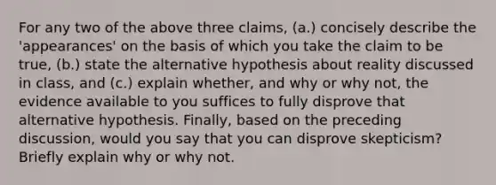 For any two of the above three claims, (a.) concisely describe the 'appearances' on the basis of which you take the claim to be true, (b.) state the alternative hypothesis about reality discussed in class, and (c.) explain whether, and why or why not, the evidence available to you suffices to fully disprove that alternative hypothesis. Finally, based on the preceding discussion, would you say that you can disprove skepticism? Briefly explain why or why not.