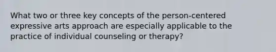 What two or three key concepts of the person-centered expressive arts approach are especially applicable to the practice of individual counseling or therapy?