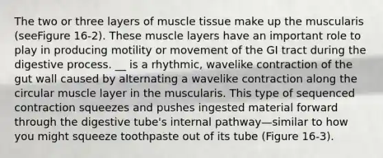 The two or three layers of muscle tissue make up the muscularis (seeFigure 16-2). These muscle layers have an important role to play in producing motility or movement of the GI tract during the digestive process. __ is a rhythmic, wavelike contraction of the gut wall caused by alternating a wavelike contraction along the circular muscle layer in the muscularis. This type of sequenced contraction squeezes and pushes ingested material forward through the digestive tube's internal pathway—similar to how you might squeeze toothpaste out of its tube (Figure 16-3).