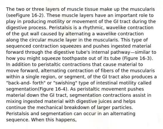 The two or three layers of muscle tissue make up the muscularis (seeFigure 16-2). These muscle layers have an important role to play in producing motility or movement of the GI tract during the digestive process. Peristalsis is a rhythmic, wavelike contraction of the gut wall caused by alternating a wavelike contraction along the circular muscle layer in the muscularis. This type of sequenced contraction squeezes and pushes ingested material forward through the digestive tube's internal pathway—similar to how you might squeeze toothpaste out of its tube (Figure 16-3). In addition to peristaltic contractions that cause material to move forward, alternating contraction of fibers of the muscularis within a single region, or segment, of the GI tract also produces a "back-and- forth" or "swishing" type of intestinal motility called segmentation(Figure 16-4). As peristaltic movement pushes material down the GI tract, segmentation contractions assist in mixing ingested material with digestive juices and helps continue the mechanical breakdown of larger particles. Peristalsis and segmentation can occur in an alternating sequence. When this happens,