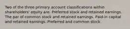 Two of the three primary account classifications within shareholders' equity are: Preferred stock and retained earnings. The par of common stock and retained earnings. Paid-in capital and retained earnings. Preferred and common stock.