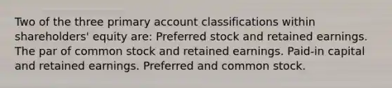 Two of the three primary account classifications within shareholders' equity are: Preferred stock and retained earnings. The par of common stock and retained earnings. Paid-in capital and retained earnings. Preferred and common stock.