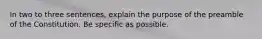 In two to three sentences, explain the purpose of the preamble of the Constitution. Be specific as possible.