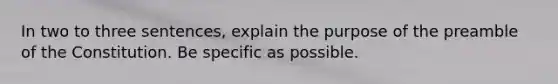 In two to three sentences, explain the purpose of the preamble of the Constitution. Be specific as possible.