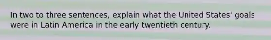 In two to three sentences, explain what the United States' goals were in Latin America in the early twentieth century.