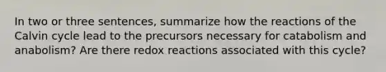 In two or three sentences, summarize how the reactions of the Calvin cycle lead to the precursors necessary for catabolism and anabolism? Are there redox reactions associated with this cycle?