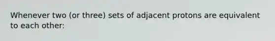 Whenever two (or three) sets of adjacent protons are equivalent to each other: