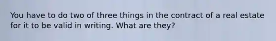 You have to do two of three things in the contract of a real estate for it to be valid in writing. What are they?