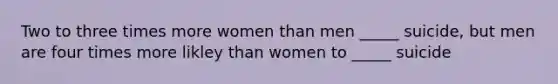 Two to three times more women than men _____ suicide, but men are four times more likley than women to _____ suicide