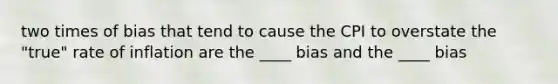 two times of bias that tend to cause the CPI to overstate the "true" rate of inflation are the ____ bias and the ____ bias