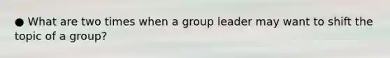 ● What are two times when a group leader may want to shift the topic of a group?