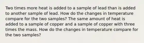 Two times more heat is added to a sample of lead than is added to another sample of lead. How do the changes in temperature compare for the two samples? The same amount of heat is added to a sample of copper and a sample of copper with three times the mass. How do the changes in temperature compare for the two samples?