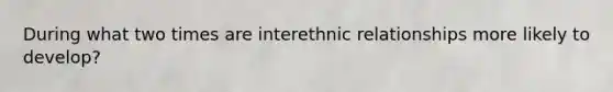 During what two times are interethnic relationships more likely to develop?