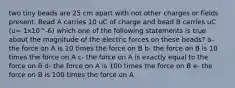 two tiny beads are 25 cm apart with not other charges or fields present. Bead A carries 10 uC of charge and bead B carries uC (u= 1x10^-6) which one of the following statements is true about the magnitude of the electric forces on these beads? a- the force on A is 10 times the force on B b- the force on B is 10 times the force on A c- the force on A is exactly equal to the force on B d- the force on A is 100 times the force on B e- the force on B is 100 times the force on A