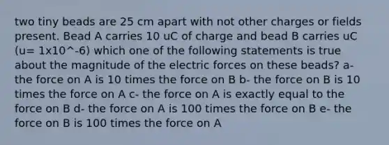 two tiny beads are 25 cm apart with not other charges or fields present. Bead A carries 10 uC of charge and bead B carries uC (u= 1x10^-6) which one of the following statements is true about the magnitude of the electric forces on these beads? a- the force on A is 10 times the force on B b- the force on B is 10 times the force on A c- the force on A is exactly equal to the force on B d- the force on A is 100 times the force on B e- the force on B is 100 times the force on A