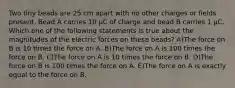 Two tiny beads are 25 cm apart with no other charges or fields present. Bead A carries 10 μC of charge and bead B carries 1 μC. Which one of the following statements is true about the magnitudes of the electric forces on these beads? A)The force on B is 10 times the force on A. B)The force on A is 100 times the force on B. C)The force on A is 10 times the force on B. D)The force on B is 100 times the force on A. E)The force on A is exactly equal to the force on B.