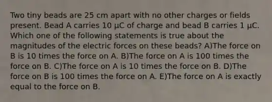 Two tiny beads are 25 cm apart with no other charges or fields present. Bead A carries 10 μC of charge and bead B carries 1 μC. Which one of the following statements is true about the magnitudes of the electric forces on these beads? A)The force on B is 10 times the force on A. B)The force on A is 100 times the force on B. C)The force on A is 10 times the force on B. D)The force on B is 100 times the force on A. E)The force on A is exactly equal to the force on B.