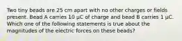 Two tiny beads are 25 cm apart with no other charges or fields present. Bead A carries 10 μC of charge and bead B carries 1 μC. Which one of the following statements is true about the magnitudes of the electric forces on these beads?