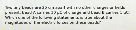 Two tiny beads are 25 cm apart with no other charges or fields present. Bead A carries 10 μC of charge and bead B carries 1 μC. Which one of the following statements is true about the magnitudes of the electric forces on these beads?