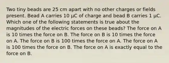 Two tiny beads are 25 cm apart with no other charges or fields present. Bead A carries 10 µC of charge and bead B carries 1 µC. Which one of the following statements is true about the magnitudes of the electric forces on these beads? The force on A is 10 times the force on B. The force on B is 10 times the force on A. The force on B is 100 times the force on A. The force on A is 100 times the force on B. The force on A is exactly equal to the force on B.