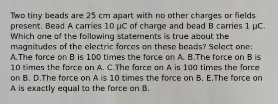 Two tiny beads are 25 cm apart with no other charges or fields present. Bead A carries 10 µC of charge and bead B carries 1 µC. Which one of the following statements is true about the magnitudes of the electric forces on these beads? Select one: A.The force on B is 100 times the force on A. B.The force on B is 10 times the force on A. C.The force on A is 100 times the force on B. D.The force on A is 10 times the force on B. E.The force on A is exactly equal to the force on B.