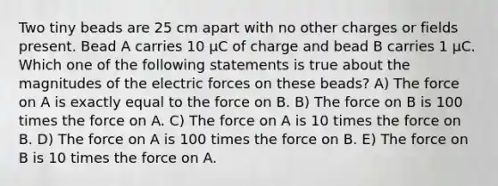 Two tiny beads are 25 cm apart with no other charges or fields present. Bead A carries 10 μC of charge and bead B carries 1 μC. Which one of the following statements is true about the magnitudes of the electric forces on these beads? A) The force on A is exactly equal to the force on B. B) The force on B is 100 times the force on A. C) The force on A is 10 times the force on B. D) The force on A is 100 times the force on B. E) The force on B is 10 times the force on A.