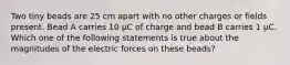 Two tiny beads are 25 cm apart with no other charges or fields present. Bead A carries 10 µC of charge and bead B carries 1 µC. Which one of the following statements is true about the magnitudes of the electric forces on these beads?