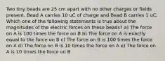 Two tiny beads are 25 cm apart with no other charges or fields present. Bead A carries 10 uC of charge and Bead B carries 1 uC. Which one of the following statements is true about the magnitudes of the electric forces on these beads? a) The force on A is 100 times the force on B b) The force on A is exactly equal to the force on B c) The force on B is 100 times the force on A d) The force on B is 10 times the force on A e) The force on A is 10 times the force on B