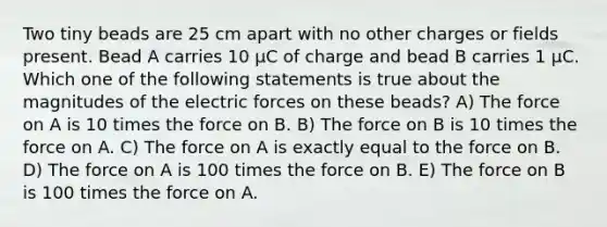 Two tiny beads are 25 cm apart with no other charges or fields present. Bead A carries 10 µC of charge and bead B carries 1 µC. Which one of the following statements is true about the magnitudes of the electric forces on these beads? A) The force on A is 10 times the force on B. B) The force on B is 10 times the force on A. C) The force on A is exactly equal to the force on B. D) The force on A is 100 times the force on B. E) The force on B is 100 times the force on A.