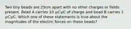Two tiny beads are 25cm apart with no other charges or fields present. Bead A carries 10 𝜇𝐶μC of charge and bead B carries 1 𝜇𝐶μC. Which one of these statements is true about the magnitudes of the electric forces on these beads?