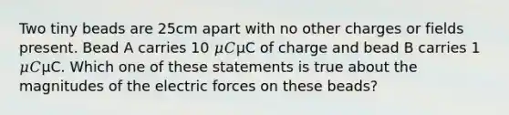 Two tiny beads are 25cm apart with no other charges or fields present. Bead A carries 10 𝜇𝐶μC of charge and bead B carries 1 𝜇𝐶μC. Which one of these statements is true about the magnitudes of the electric forces on these beads?