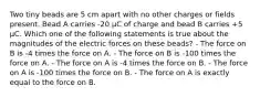 Two tiny beads are 5 cm apart with no other charges or fields present. Bead A carries -20 µC of charge and bead B carries +5 µC. Which one of the following statements is true about the magnitudes of the electric forces on these beads? - The force on B is -4 times the force on A. - The force on B is -100 times the force on A. - The force on A is -4 times the force on B. - The force on A is -100 times the force on B. - The force on A is exactly equal to the force on B.