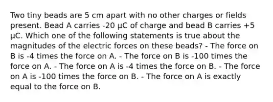 Two tiny beads are 5 cm apart with no other charges or fields present. Bead A carries -20 µC of charge and bead B carries +5 µC. Which one of the following statements is true about the magnitudes of the electric forces on these beads? - The force on B is -4 times the force on A. - The force on B is -100 times the force on A. - The force on A is -4 times the force on B. - The force on A is -100 times the force on B. - The force on A is exactly equal to the force on B.