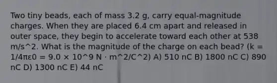 Two tiny beads, each of mass 3.2 g, carry equal-magnitude charges. When they are placed 6.4 cm apart and released in outer space, they begin to accelerate toward each other at 538 m/s^2. What is the magnitude of the charge on each bead? (k = 1/4πε0 = 9.0 × 10^9 N · m^2/C^2) A) 510 nC B) 1800 nC C) 890 nC D) 1300 nC E) 44 nC