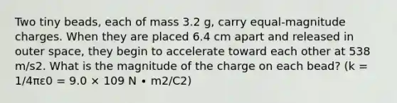 Two tiny beads, each of mass 3.2 g, carry equal-magnitude charges. When they are placed 6.4 cm apart and released in outer space, they begin to accelerate toward each other at 538 m/s2. What is the magnitude of the charge on each bead? (k = 1/4πε0 = 9.0 × 109 N ∙ m2/C2)